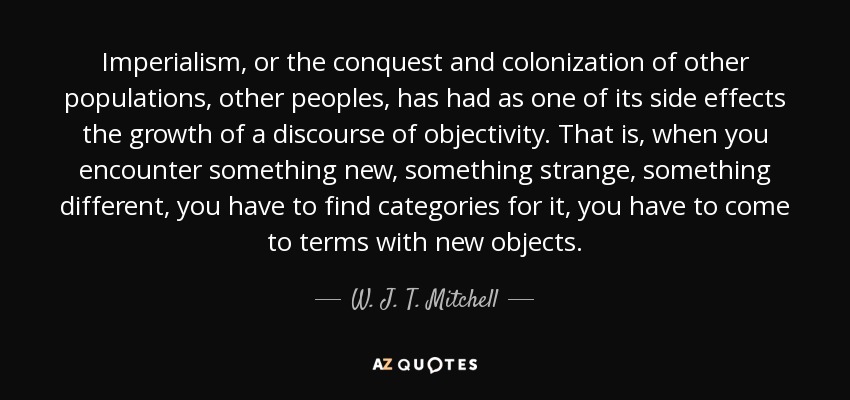 Imperialism, or the conquest and colonization of other populations, other peoples, has had as one of its side effects the growth of a discourse of objectivity. That is, when you encounter something new, something strange, something different, you have to find categories for it, you have to come to terms with new objects. - W. J. T. Mitchell