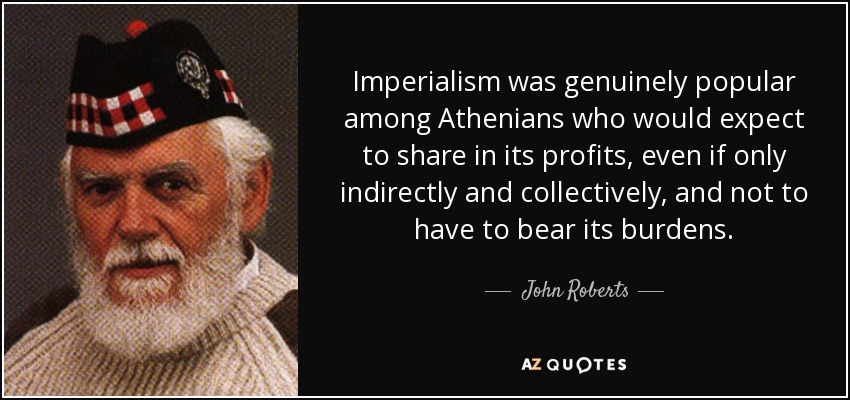 Imperialism was genuinely popular among Athenians who would expect to share in its profits, even if only indirectly and collectively, and not to have to bear its burdens. - John Roberts
