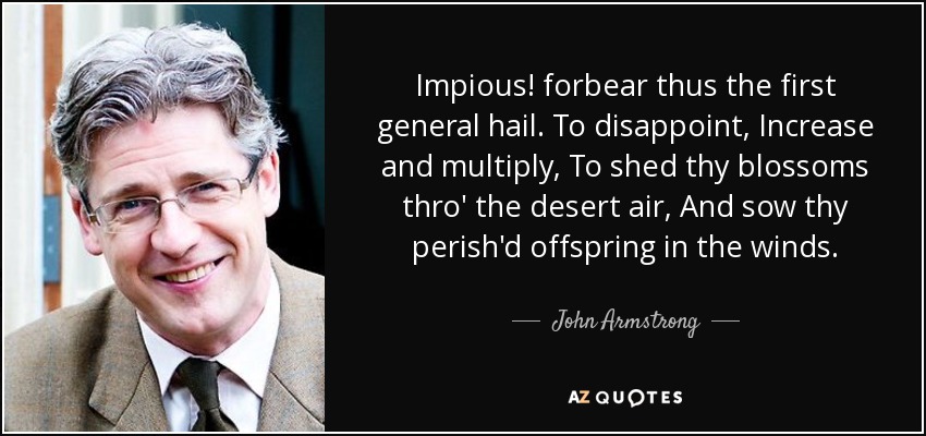 Impious! forbear thus the first general hail. To disappoint, Increase and multiply, To shed thy blossoms thro' the desert air, And sow thy perish'd offspring in the winds. - John Armstrong