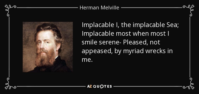 Implacable I, the implacable Sea; Implacable most when most I smile serene- Pleased, not appeased, by myriad wrecks in me. - Herman Melville