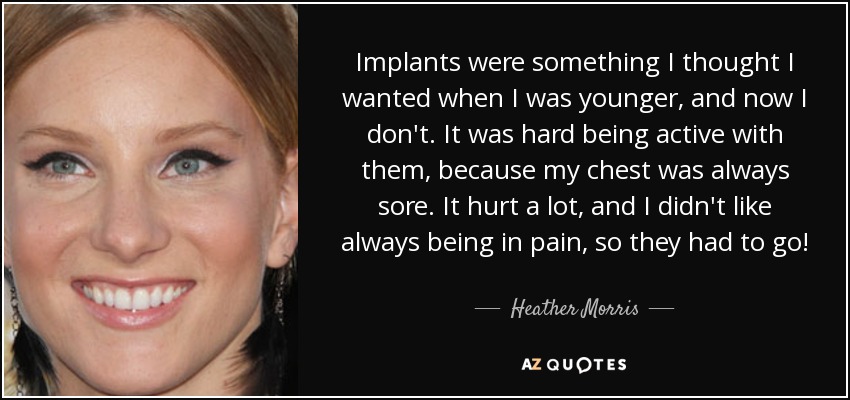 Implants were something I thought I wanted when I was younger, and now I don't. It was hard being active with them, because my chest was always sore. It hurt a lot, and I didn't like always being in pain, so they had to go! - Heather Morris
