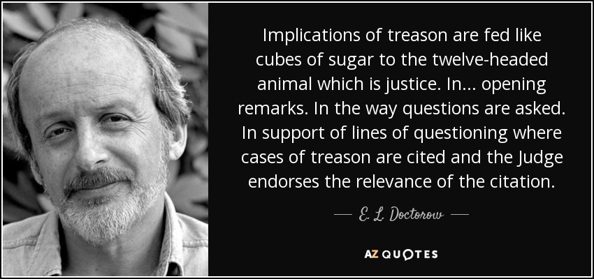 Implications of treason are fed like cubes of sugar to the twelve-headed animal which is justice. In ... opening remarks. In the way questions are asked. In support of lines of questioning where cases of treason are cited and the Judge endorses the relevance of the citation. - E. L. Doctorow