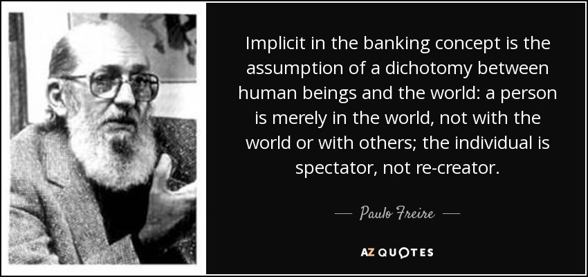 Implicit in the banking concept is the assumption of a dichotomy between human beings and the world: a person is merely in the world, not with the world or with others; the individual is spectator, not re-creator. - Paulo Freire