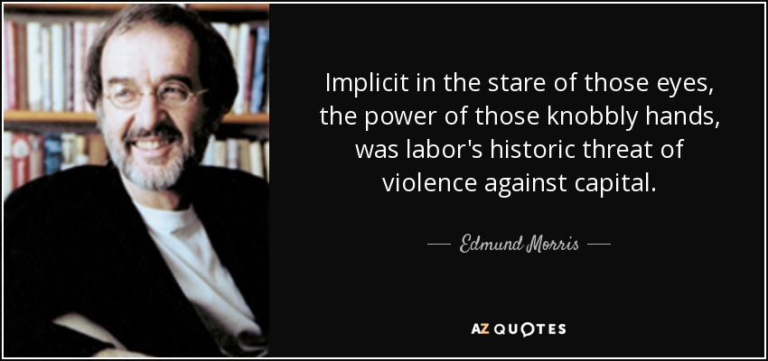 Implicit in the stare of those eyes, the power of those knobbly hands, was labor's historic threat of violence against capital. - Edmund Morris