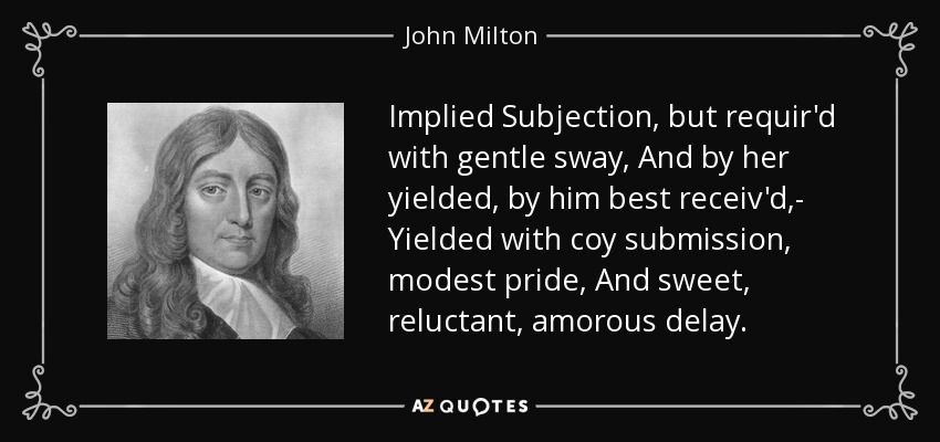 Implied Subjection, but requir'd with gentle sway, And by her yielded, by him best receiv'd,- Yielded with coy submission, modest pride, And sweet, reluctant, amorous delay. - John Milton