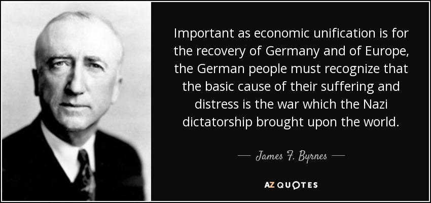 Important as economic unification is for the recovery of Germany and of Europe, the German people must recognize that the basic cause of their suffering and distress is the war which the Nazi dictatorship brought upon the world. - James F. Byrnes