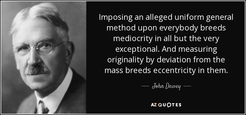 Imposing an alleged uniform general method upon everybody breeds mediocrity in all but the very exceptional. And measuring originality by deviation from the mass breeds eccentricity in them. - John Dewey