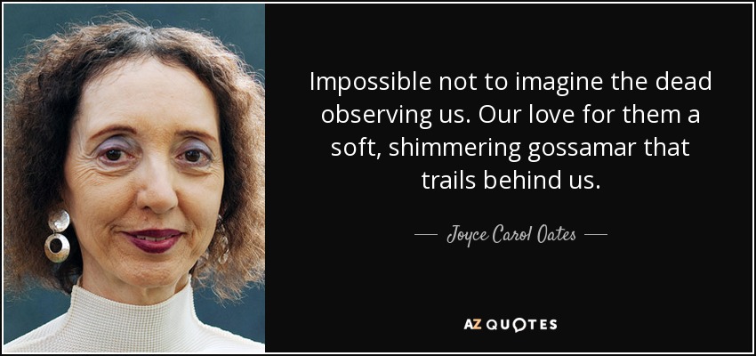 Impossible not to imagine the dead observing us. Our love for them a soft, shimmering gossamar that trails behind us. - Joyce Carol Oates
