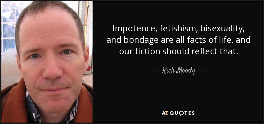 Impotence, fetishism, bisexuality, and bondage are all facts of life, and our fiction should reflect that. - Rick Moody