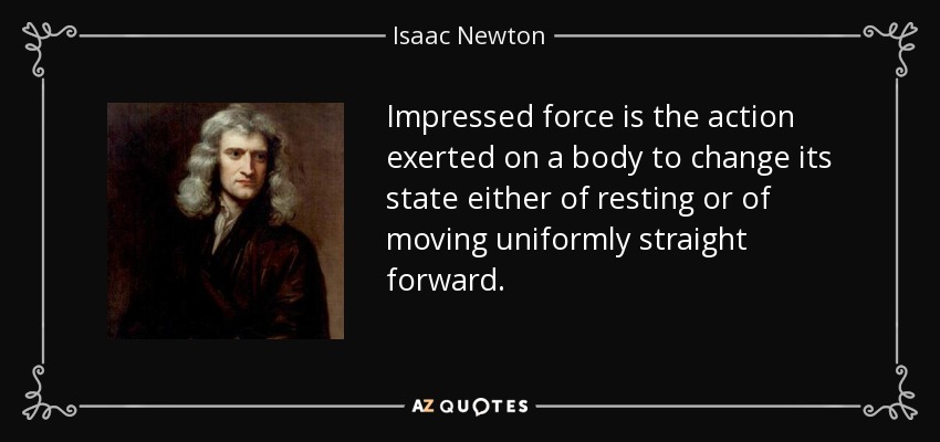 Impressed force is the action exerted on a body to change its state either of resting or of moving uniformly straight forward. - Isaac Newton