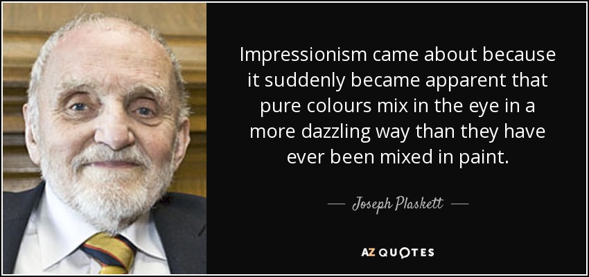 Impressionism came about because it suddenly became apparent that pure colours mix in the eye in a more dazzling way than they have ever been mixed in paint. - Joseph Plaskett