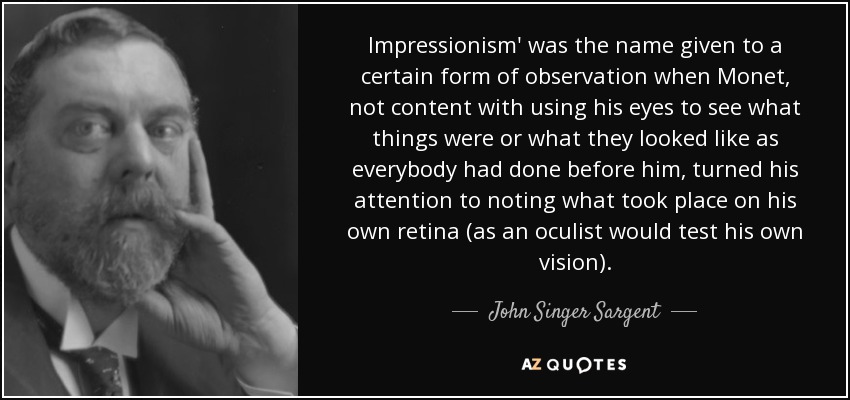 Impressionism' was the name given to a certain form of observation when Monet, not content with using his eyes to see what things were or what they looked like as everybody had done before him, turned his attention to noting what took place on his own retina (as an oculist would test his own vision). - John Singer Sargent