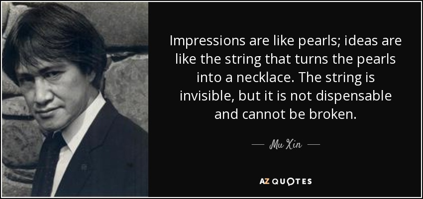 Impressions are like pearls; ideas are like the string that turns the pearls into a necklace. The string is invisible, but it is not dispensable and cannot be broken. - Mu Xin