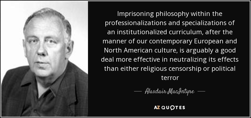 Imprisoning philosophy within the professionalizations and specializations of an institutionalized curriculum, after the manner of our contemporary European and North American culture, is arguably a good deal more effective in neutralizing its effects than either religious censorship or political terror - Alasdair MacIntyre