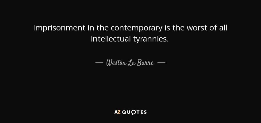 Imprisonment in the contemporary is the worst of all intellectual tyrannies. - Weston La Barre