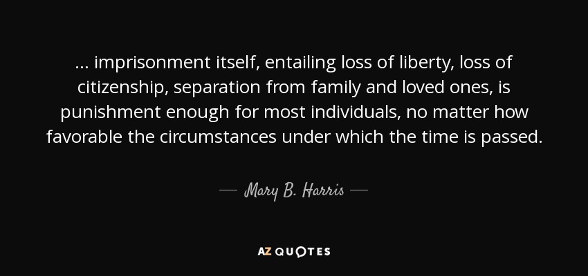 ... imprisonment itself, entailing loss of liberty, loss of citizenship, separation from family and loved ones, is punishment enough for most individuals, no matter how favorable the circumstances under which the time is passed. - Mary B. Harris