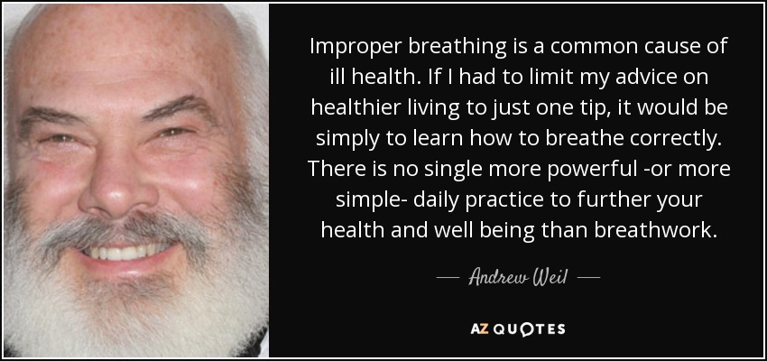 Improper breathing is a common cause of ill health. If I had to limit my advice on healthier living to just one tip, it would be simply to learn how to breathe correctly. There is no single more powerful -or more simple- daily practice to further your health and well being than breathwork. - Andrew Weil
