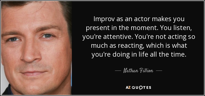 Improv as an actor makes you present in the moment. You listen, you're attentive. You're not acting so much as reacting, which is what you're doing in life all the time. - Nathan Fillion
