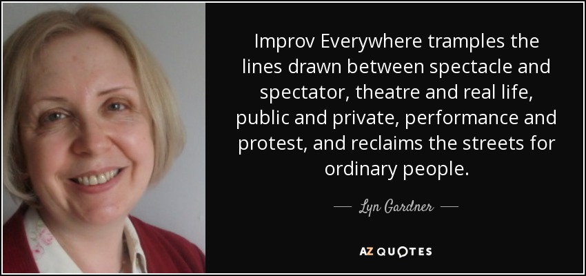 Improv Everywhere tramples the lines drawn between spectacle and spectator, theatre and real life, public and private, performance and protest, and reclaims the streets for ordinary people. - Lyn Gardner