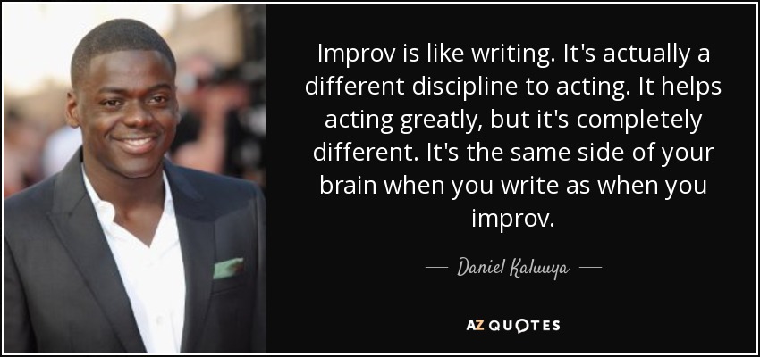 Improv is like writing. It's actually a different discipline to acting. It helps acting greatly, but it's completely different. It's the same side of your brain when you write as when you improv. - Daniel Kaluuya