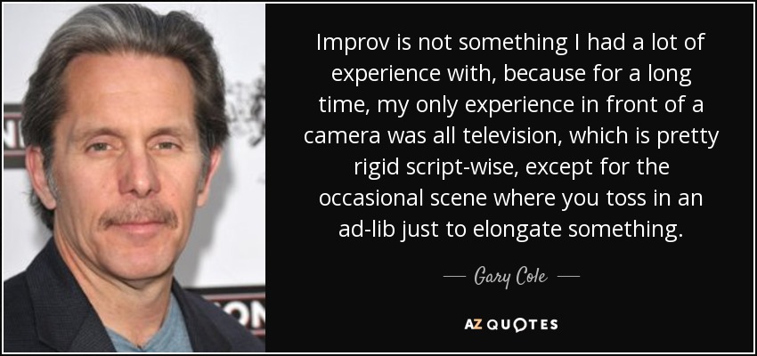 Improv is not something I had a lot of experience with, because for a long time, my only experience in front of a camera was all television, which is pretty rigid script-wise, except for the occasional scene where you toss in an ad-lib just to elongate something. - Gary Cole