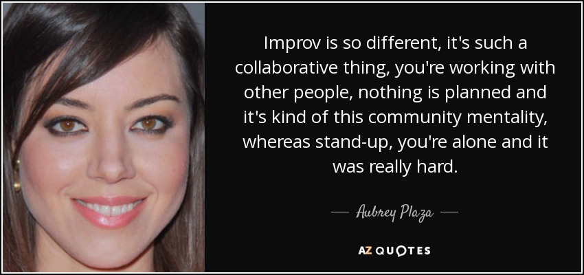 Improv is so different, it's such a collaborative thing, you're working with other people, nothing is planned and it's kind of this community mentality, whereas stand-up, you're alone and it was really hard. - Aubrey Plaza