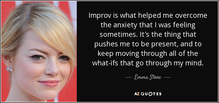 Improv is what helped me overcome the anxiety that I was feeling sometimes. It's the thing that pushes me to be present, and to keep moving through all of the what-ifs that go through my mind. - Emma Stone