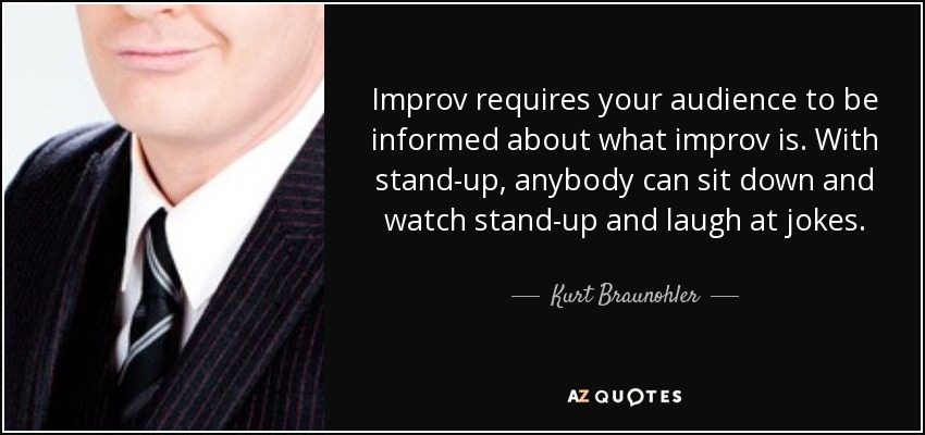Improv requires your audience to be informed about what improv is. With stand-up, anybody can sit down and watch stand-up and laugh at jokes. - Kurt Braunohler