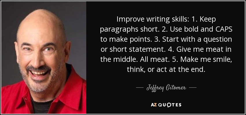 Improve writing skills: 1. Keep paragraphs short. 2. Use bold and CAPS to make points. 3. Start with a question or short statement. 4. Give me meat in the middle. All meat. 5. Make me smile, think, or act at the end. - Jeffrey Gitomer
