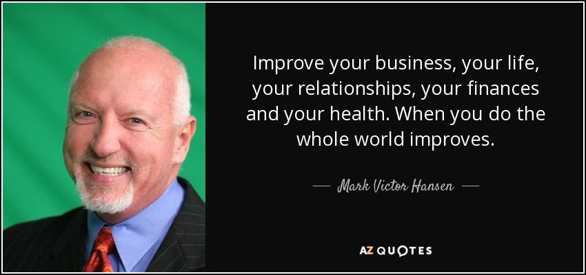 Improve your business, your life, your relationships, your finances and your health. When you do the whole world improves. - Mark Victor Hansen