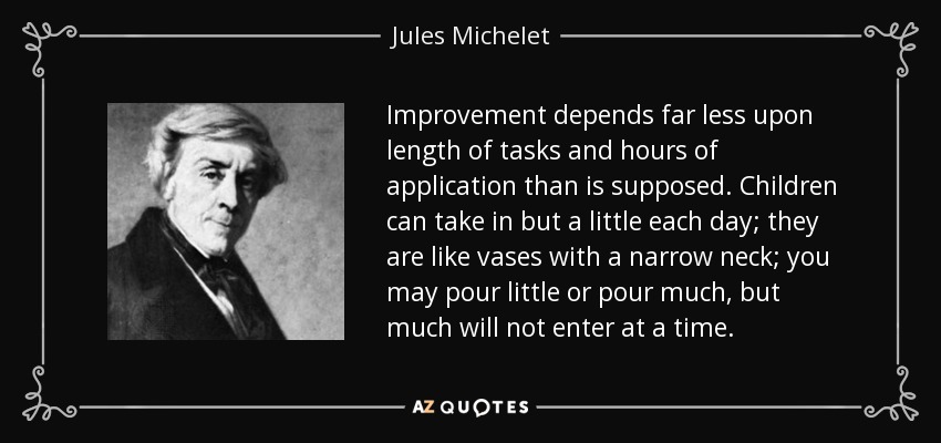 Improvement depends far less upon length of tasks and hours of application than is supposed. Children can take in but a little each day; they are like vases with a narrow neck; you may pour little or pour much, but much will not enter at a time. - Jules Michelet