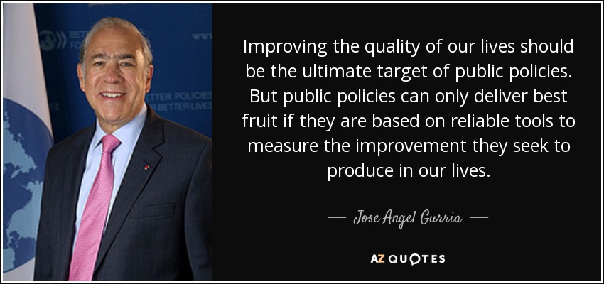 Improving the quality of our lives should be the ultimate target of public policies. But public policies can only deliver best fruit if they are based on reliable tools to measure the improvement they seek to produce in our lives. - Jose Angel Gurria
