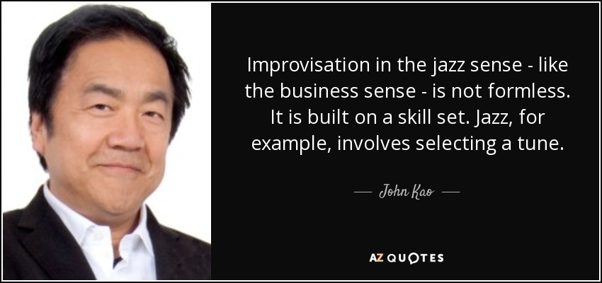 Improvisation in the jazz sense - like the business sense - is not formless. It is built on a skill set. Jazz, for example, involves selecting a tune. - John Kao