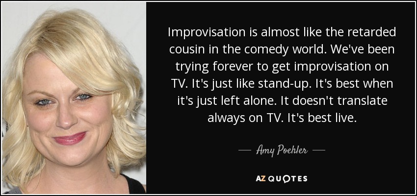 Improvisation is almost like the retarded cousin in the comedy world. We've been trying forever to get improvisation on TV. It's just like stand-up. It's best when it's just left alone. It doesn't translate always on TV. It's best live. - Amy Poehler