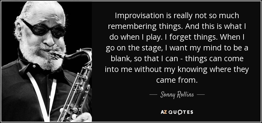 Improvisation is really not so much remembering things. And this is what I do when I play. I forget things. When I go on the stage, I want my mind to be a blank, so that I can - things can come into me without my knowing where they came from. - Sonny Rollins