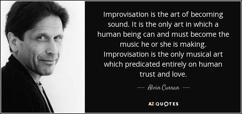 Improvisation is the art of becoming sound. It is the only art in which a human being can and must become the music he or she is making. Improvisation is the only musical art which predicated entirely on human trust and love. - Alvin Curran