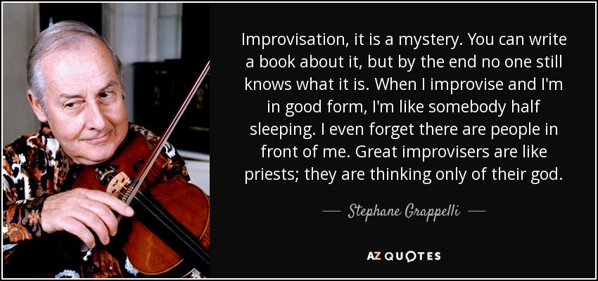 Improvisation, it is a mystery. You can write a book about it, but by the end no one still knows what it is. When I improvise and I'm in good form, I'm like somebody half sleeping. I even forget there are people in front of me. Great improvisers are like priests; they are thinking only of their god. - Stephane Grappelli