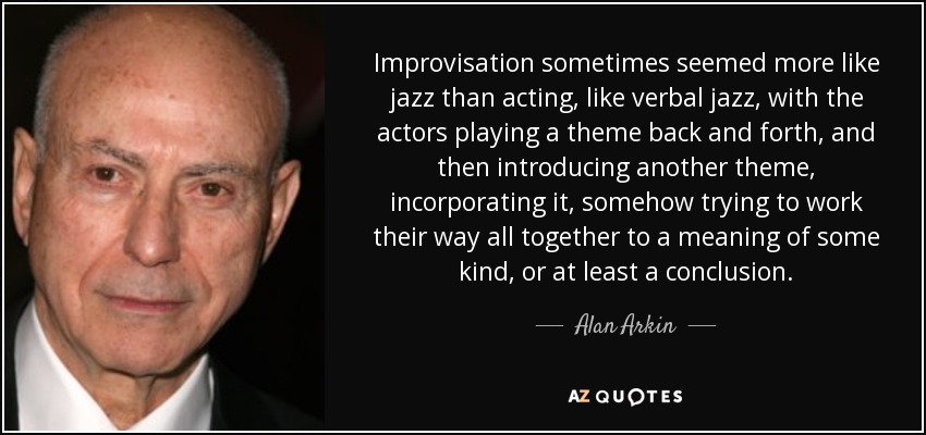 Improvisation sometimes seemed more like jazz than acting, like verbal jazz, with the actors playing a theme back and forth, and then introducing another theme, incorporating it, somehow trying to work their way all together to a meaning of some kind, or at least a conclusion. - Alan Arkin