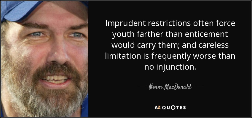 Imprudent restrictions often force youth farther than enticement would carry them; and careless limitation is frequently worse than no injunction. - Norm MacDonald