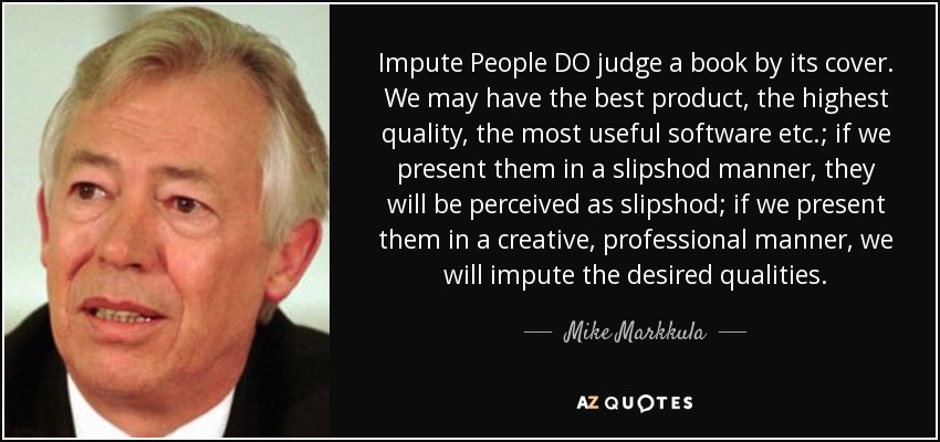 Impute People DO judge a book by its cover. We may have the best product, the highest quality, the most useful software etc.; if we present them in a slipshod manner, they will be perceived as slipshod; if we present them in a creative, professional manner, we will impute the desired qualities. - Mike Markkula