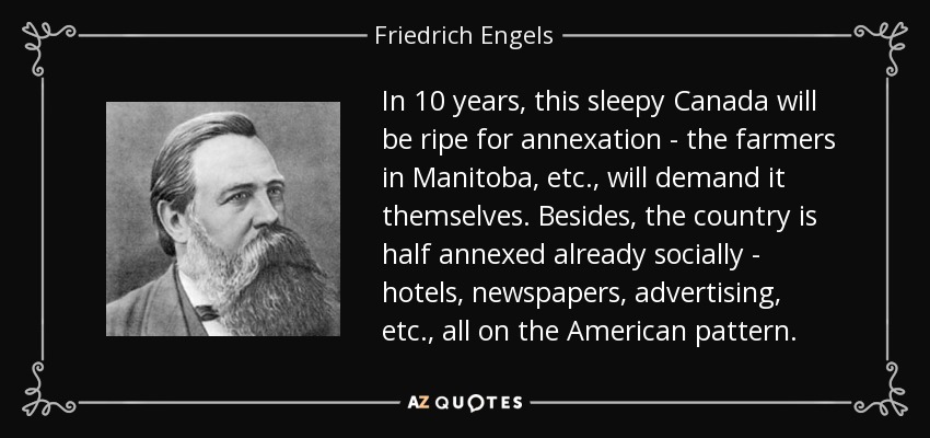 In 10 years, this sleepy Canada will be ripe for annexation - the farmers in Manitoba, etc., will demand it themselves. Besides, the country is half annexed already socially - hotels, newspapers, advertising, etc., all on the American pattern. - Friedrich Engels
