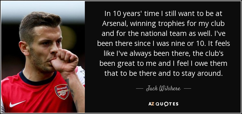 In 10 years' time I still want to be at Arsenal, winning trophies for my club and for the national team as well. I've been there since I was nine or 10. It feels like I've always been there, the club's been great to me and I feel I owe them that to be there and to stay around. - Jack Wilshere