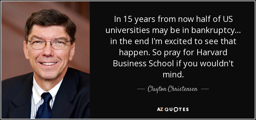 In 15 years from now half of US universities may be in bankruptcy ... in the end I'm excited to see that happen. So pray for Harvard Business School if you wouldn't mind. - Clayton Christensen