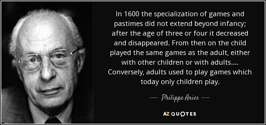 In 1600 the specialization of games and pastimes did not extend beyond infancy; after the age of three or four it decreased and disappeared. From then on the child played the same games as the adult, either with other children or with adults. . . . Conversely, adults used to play games which today only children play. - Philippe Aries
