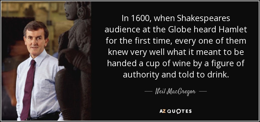 In 1600, when Shakespeares audience at the Globe heard Hamlet for the first time, every one of them knew very well what it meant to be handed a cup of wine by a figure of authority and told to drink. - Neil MacGregor