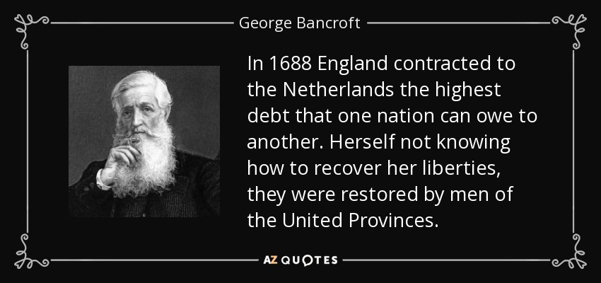 In 1688 England contracted to the Netherlands the highest debt that one nation can owe to another. Herself not knowing how to recover her liberties, they were restored by men of the United Provinces. - George Bancroft