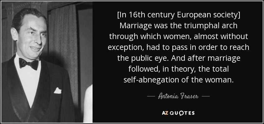 [In 16th century European society] Marriage was the triumphal arch through which women, almost without exception, had to pass in order to reach the public eye. And after marriage followed, in theory, the total self-abnegation of the woman. - Antonia Fraser