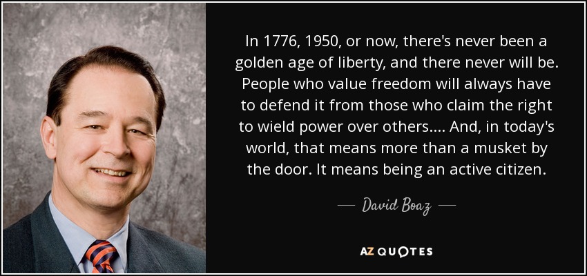 In 1776, 1950, or now, there's never been a golden age of liberty, and there never will be. People who value freedom will always have to defend it from those who claim the right to wield power over others. ... And, in today's world, that means more than a musket by the door. It means being an active citizen. - David Boaz