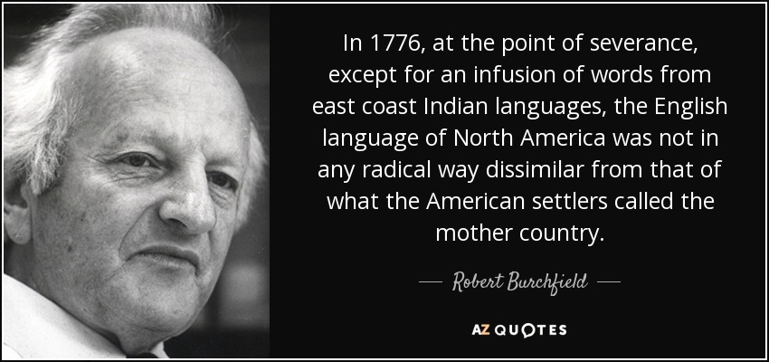 In 1776, at the point of severance, except for an infusion of words from east coast Indian languages, the English language of North America was not in any radical way dissimilar from that of what the American settlers called the mother country. - Robert Burchfield
