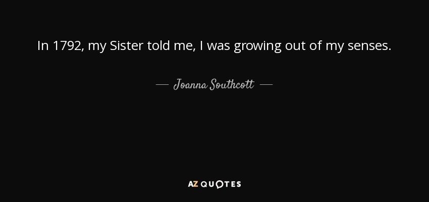In 1792, my Sister told me, I was growing out of my senses. - Joanna Southcott